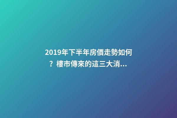 2019年下半年房價走勢如何？樓市傳來的這三大消息！